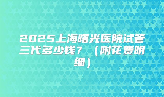 2025上海曙光医院试管三代多少钱？（附花费明细）
