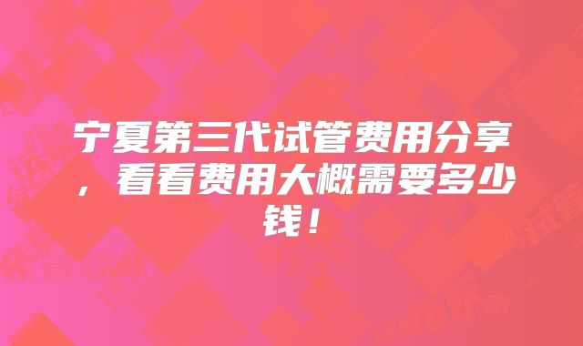 宁夏第三代试管费用分享，看看费用大概需要多少钱！