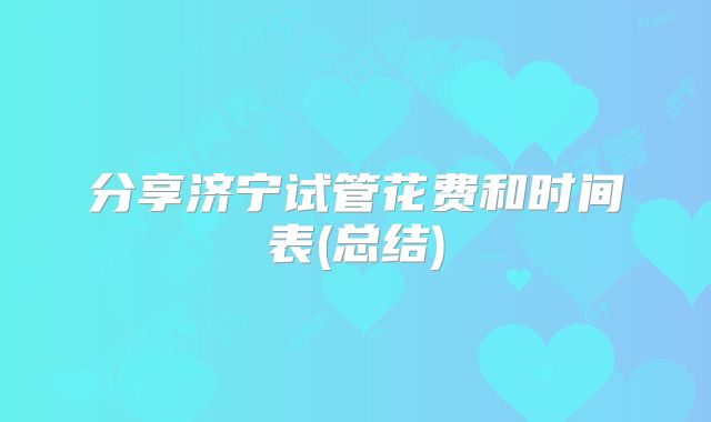 分享济宁试管花费和时间表(总结)