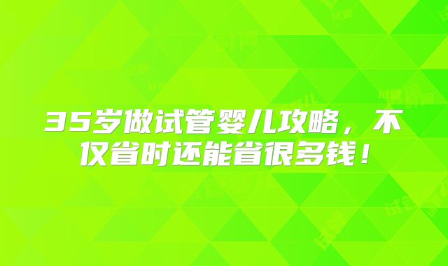 35岁做试管婴儿攻略，不仅省时还能省很多钱！
