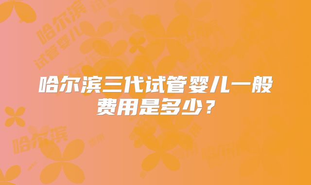 哈尔滨三代试管婴儿一般费用是多少？