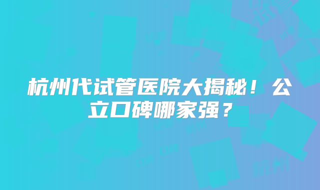 杭州代试管医院大揭秘！公立口碑哪家强？
