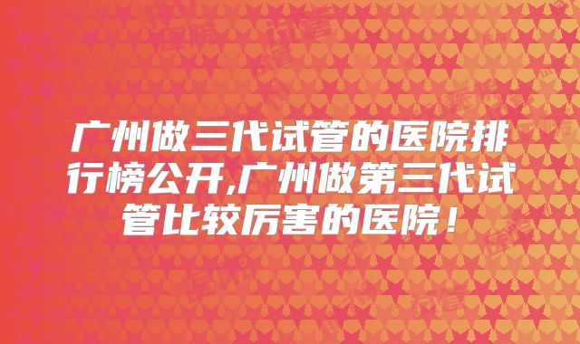 广州做三代试管的医院排行榜公开,广州做第三代试管比较厉害的医院！