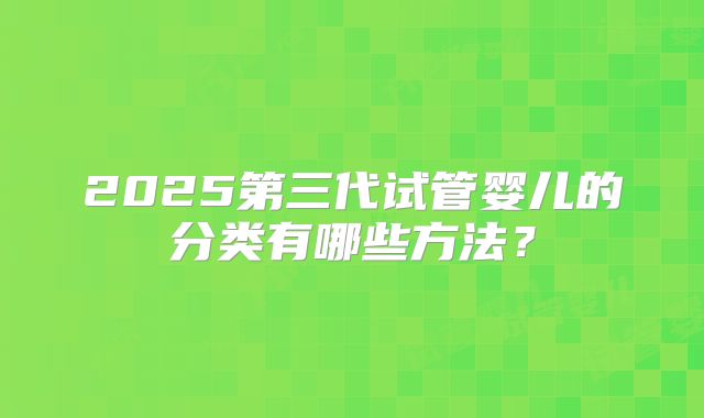 2025第三代试管婴儿的分类有哪些方法？