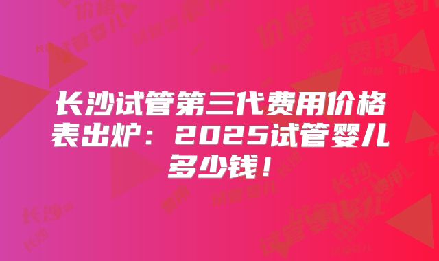 长沙试管第三代费用价格表出炉:2025试管婴儿多少钱!
