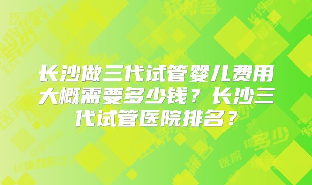 长沙做三代试管婴儿费用大概需要多少钱？长沙三代试管医院排名？