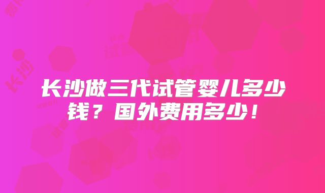长沙做三代试管婴儿多少钱?国外费用多少!
