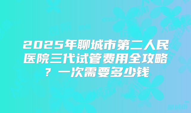 2025年聊城市第二人民医院三代试管费用全攻略？一次需要多少钱