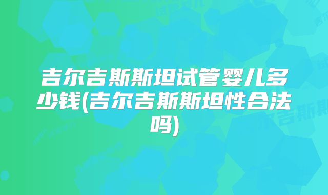 吉尔吉斯斯坦试管婴儿多少钱(吉尔吉斯斯坦性合法吗)