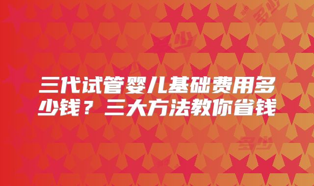三代试管婴儿基础费用多少钱？三大方法教你省钱