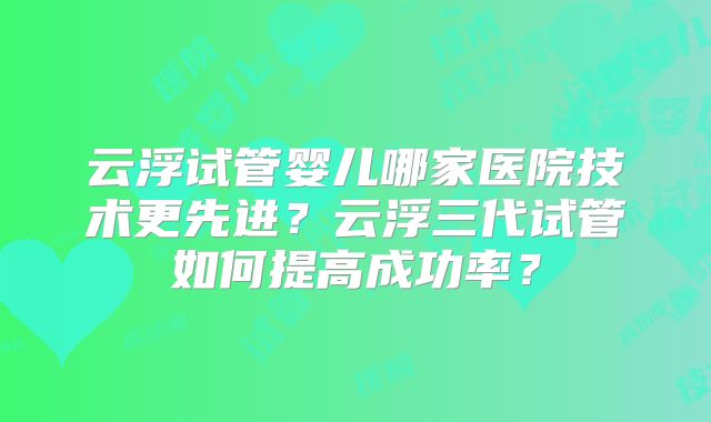 云浮试管婴儿哪家医院技术更先进?云浮三代试管如何提高成功率?