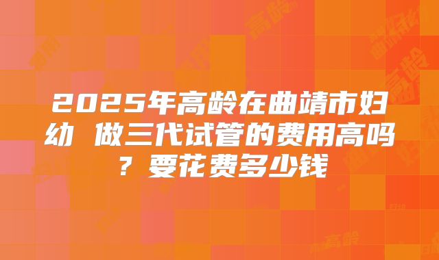 2025年高龄在曲靖市妇幼 做三代试管的费用高吗?要花费多少钱