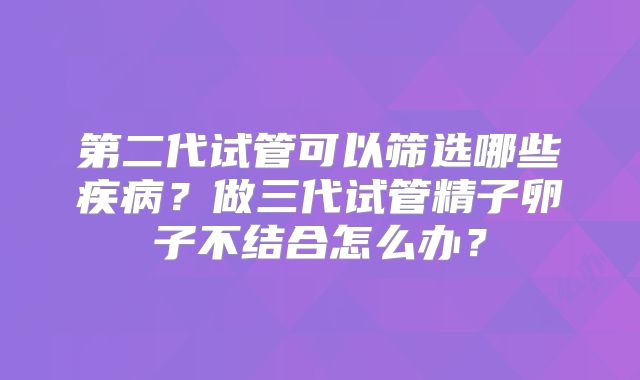 第二代试管可以筛选哪些疾病？做三代试管精子卵子不结合怎么办？