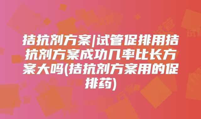 拮抗剂方案|试管促排用拮抗剂方案成功几率比长方案大吗(拮抗剂方案用的促排药)
