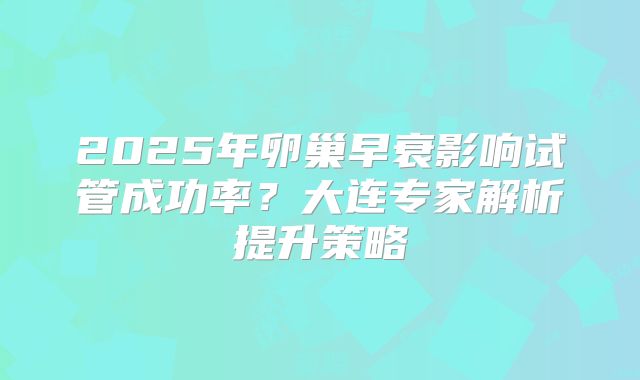2025年卵巢早衰影响试管成功率？大连专家解析提升策略