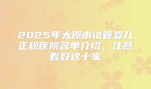 2025年太原市试管婴儿正规医院名单介绍,注意看好这十家