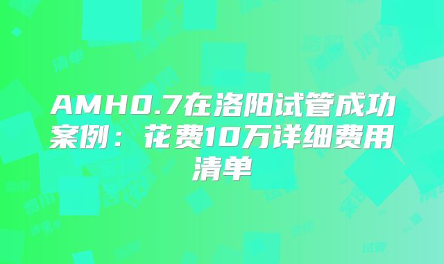 AMH0.7在洛阳试管成功案例：花费10万详细费用清单