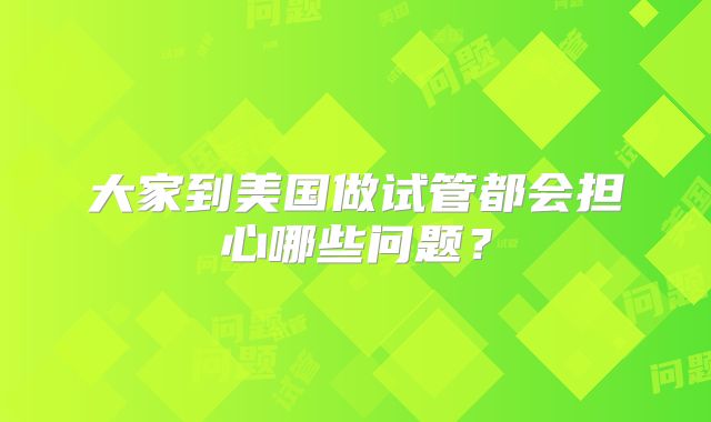 大家到美国做试管都会担心哪些问题?