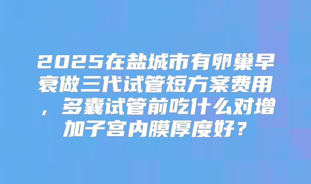 2025在盐城市有卵巢早衰做三代试管短方案费用，多囊试管前吃什么对增加子宫内膜厚度好？