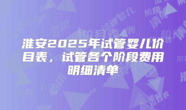 淮安2025年试管婴儿价目表,试管各个阶段费用明细清单