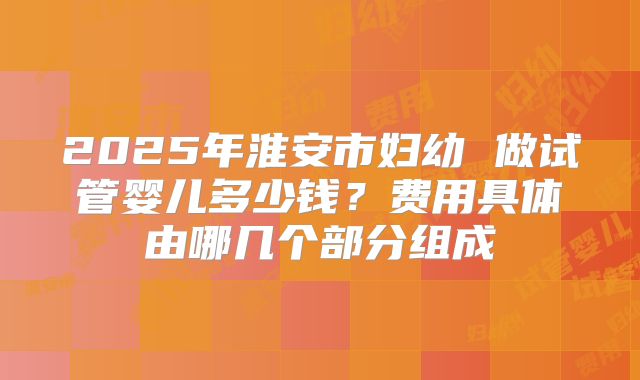 2025年淮安市妇幼 做试管婴儿多少钱？费用具体由哪几个部分组成