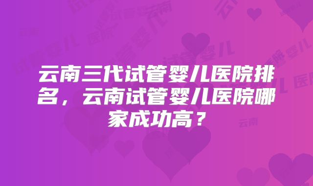 云南三代试管婴儿医院排名，云南试管婴儿医院哪家成功高？