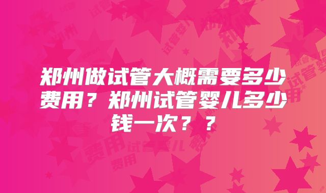 郑州做试管大概需要多少费用？郑州试管婴儿多少钱一次？？