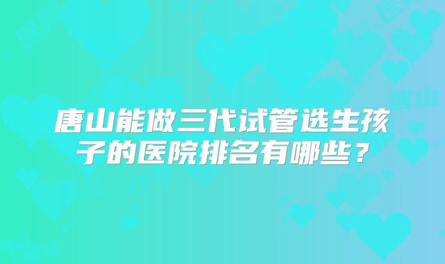 唐山能做三代试管选生孩子的医院排名有哪些?