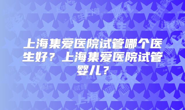 上海集爱医院试管哪个医生好?上海集爱医院试管婴儿?