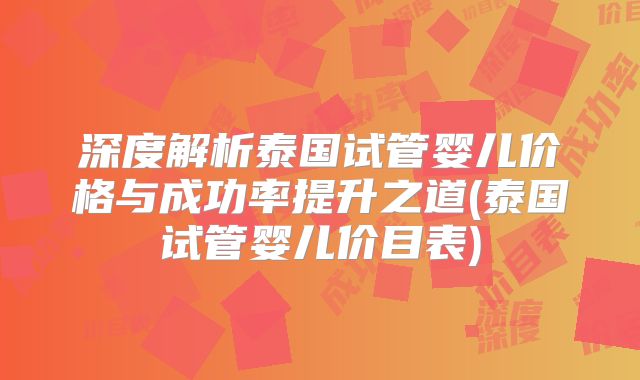深度解析泰国试管婴儿价格与成功率提升之道(泰国试管婴儿价目表)
