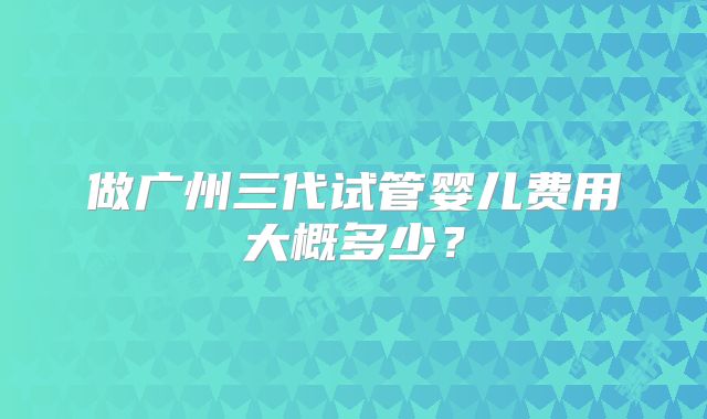 做广州三代试管婴儿费用大概多少？