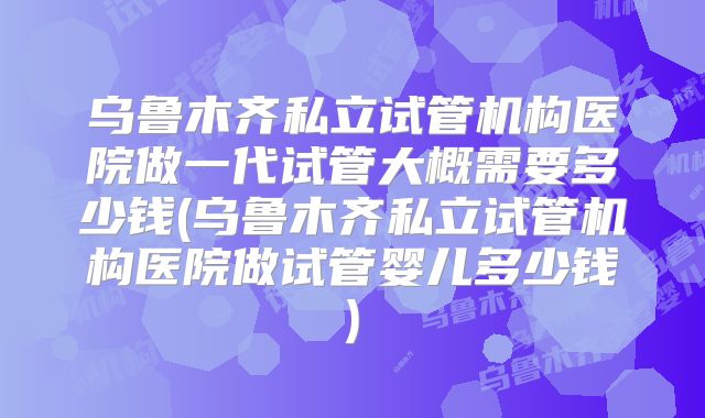 乌鲁木齐私立试管机构医院做一代试管大概需要多少钱(乌鲁木齐私立试管机构医院做试管婴儿多少钱)