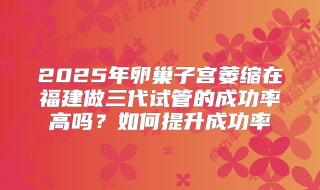 2025年卵巢子宫萎缩在福建做三代试管的成功率高吗?如何提升成功率