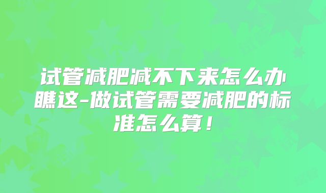 试管减肥减不下来怎么办瞧这-做试管需要减肥的标准怎么算！