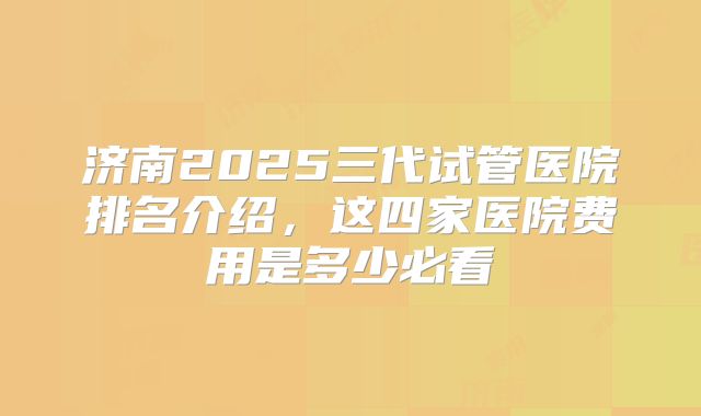 济南2025三代试管医院排名介绍，这四家医院费用是多少必看