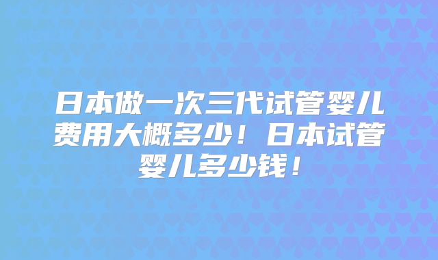 日本做一次三代试管婴儿费用大概多少！日本试管婴儿多少钱！