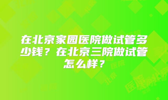 在北京家园医院做试管多少钱？在北京三院做试管怎么样？