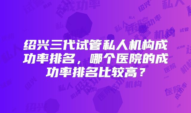 绍兴三代试管私人机构成功率排名，哪个医院的成功率排名比较高？