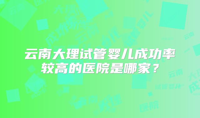 云南大理试管婴儿成功率较高的医院是哪家？