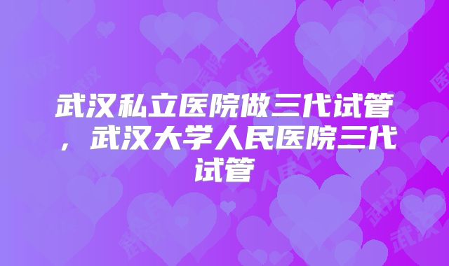 武汉私立医院做三代试管,武汉大学人民医院三代试管