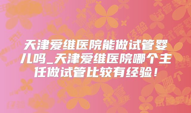 天津爱维医院能做试管婴儿吗_天津爱维医院哪个主任做试管比较有经验！