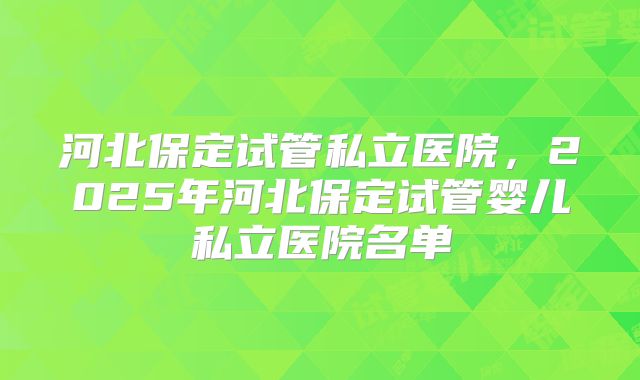 河北保定试管私立医院，2025年河北保定试管婴儿私立医院名单