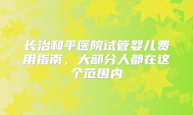 长治和平医院试管婴儿费用指南，大部分人都在这个范围内