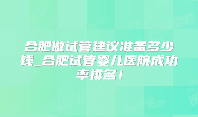 合肥做试管建议准备多少钱_合肥试管婴儿医院成功率排名!