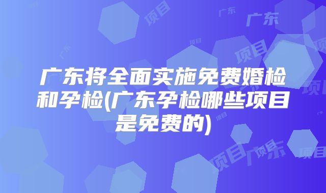 广东将全面实施免费婚检和孕检(广东孕检哪些项目是免费的)