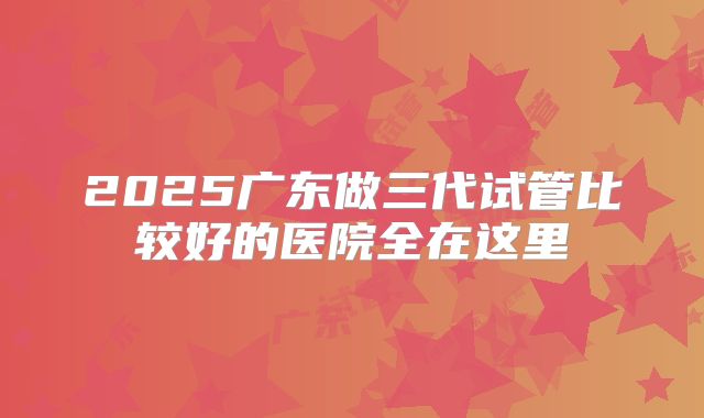2025广东做三代试管比较好的医院全在这里
