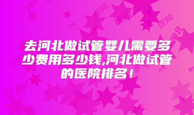 去河北做试管婴儿需要多少费用多少钱,河北做试管的医院排名!