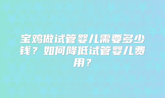 宝鸡做试管婴儿需要多少钱？如何降低试管婴儿费用？