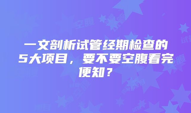一文剖析试管经期检查的5大项目，要不要空腹看完便知？
