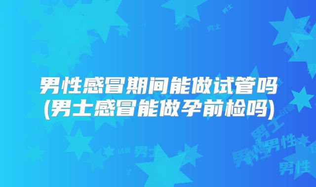 男性感冒期间能做试管吗(男士感冒能做孕前检吗)